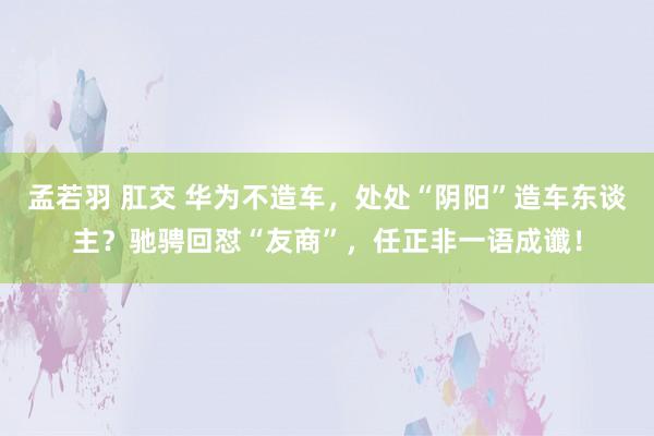 孟若羽 肛交 华为不造车，处处“阴阳”造车东谈主？驰骋回怼“友商”，任正非一语成谶！