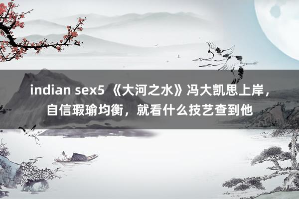 indian sex5 《大河之水》冯大凯思上岸，自信瑕瑜均衡，就看什么技艺查到他