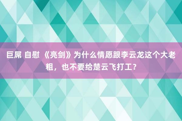 巨屌 自慰 《亮剑》为什么情愿跟李云龙这个大老粗，也不要给楚云飞打工？