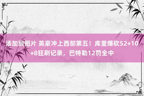 汤加丽图片 英豪冲上西部第五！库里爆砍52+10+8狂刷记录，巴特勒12罚全中