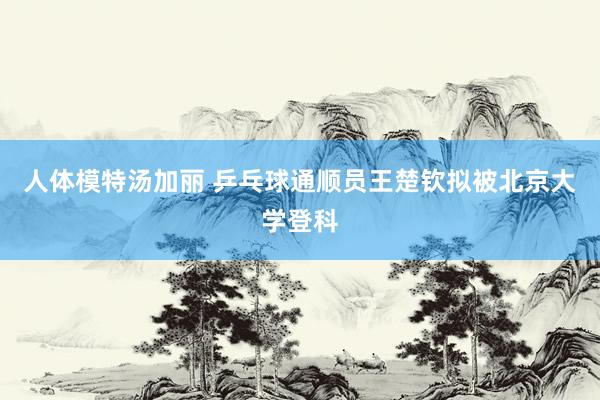 人体模特汤加丽 乒乓球通顺员王楚钦拟被北京大学登科