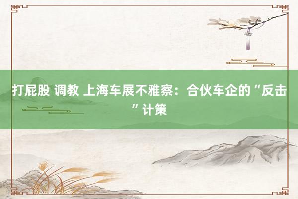 打屁股 调教 上海车展不雅察：合伙车企的“反击”计策