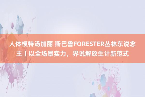 人体模特汤加丽 斯巴鲁FORESTER丛林东说念主丨以全场景实力，界说解放生计新范式