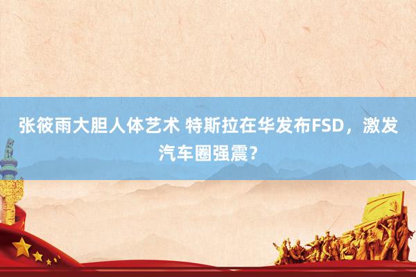 张筱雨大胆人体艺术 特斯拉在华发布FSD，激发汽车圈强震？