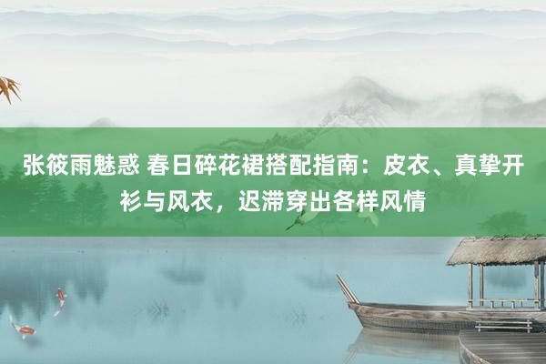 张筱雨魅惑 春日碎花裙搭配指南：皮衣、真挚开衫与风衣，迟滞穿出各样风情