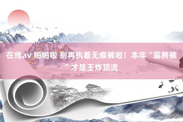 在线av 啪啪啦 别再执着无痕裤啦！本年“露胯裤”才是王炸顶流