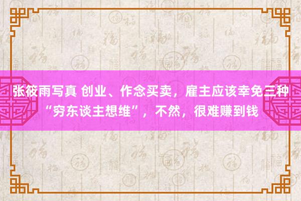 张筱雨写真 创业、作念买卖，雇主应该幸免三种“穷东谈主想维”，不然，很难赚到钱