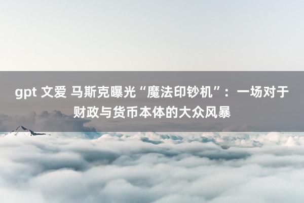 gpt 文爱 马斯克曝光“魔法印钞机”：一场对于财政与货币本体的大众风暴