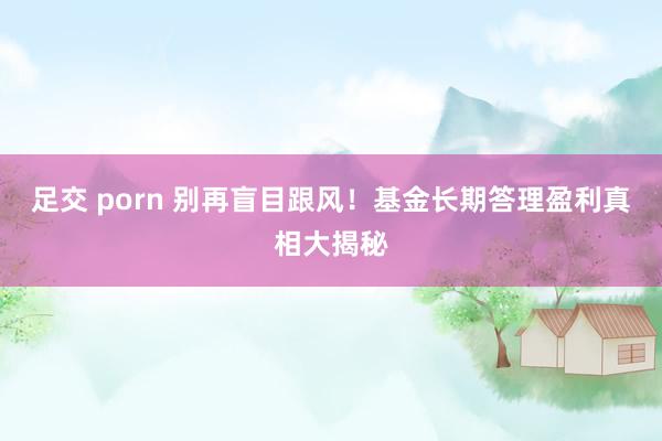 足交 porn 别再盲目跟风！基金长期答理盈利真相大揭秘