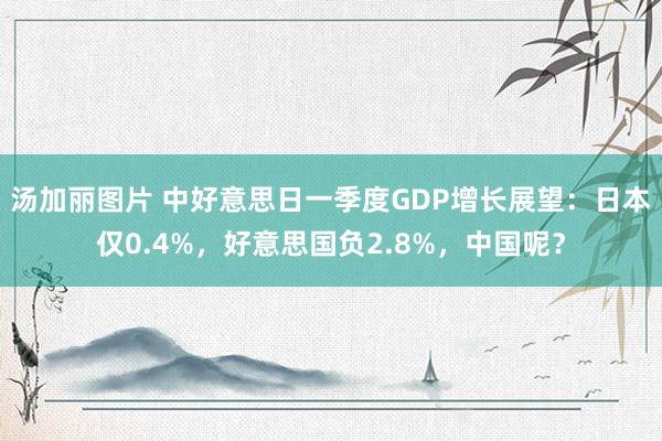汤加丽图片 中好意思日一季度GDP增长展望：日本仅0.4%，好意思国负2.8%，中国呢？