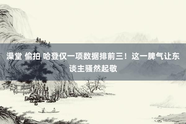 澡堂 偷拍 哈登仅一项数据排前三！这一脾气让东谈主骚然起敬