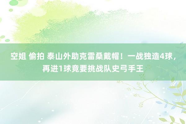 空姐 偷拍 泰山外助克雷桑戴帽！一战独造4球，再进1球竟要挑战队史弓手王