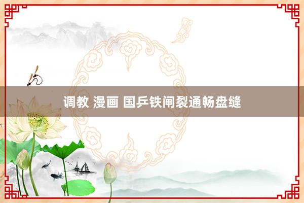 调教 漫画 国乒铁闸裂通畅盘缝