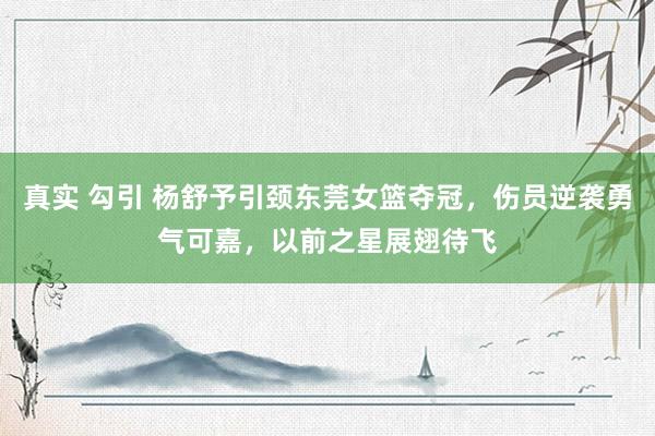 真实 勾引 杨舒予引颈东莞女篮夺冠，伤员逆袭勇气可嘉，以前之星展翅待飞