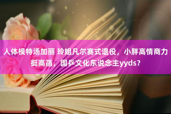 人体模特汤加丽 玲姐凡尔赛式退役，小胖高情商力挺高菡，国乒文化东说念主yyds？