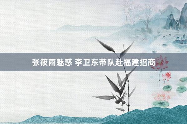 张筱雨魅惑 李卫东带队赴福建招商