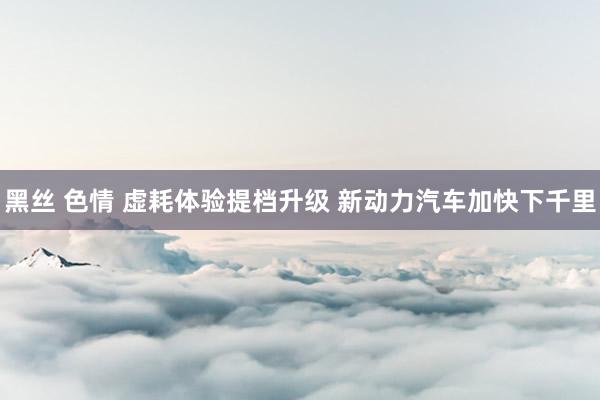黑丝 色情 虚耗体验提档升级 新动力汽车加快下千里