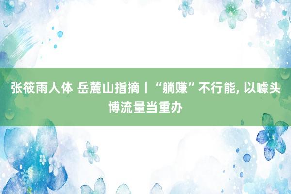 张筱雨人体 岳麓山指摘丨“躺赚”不行能， 以噱头博流量当重办