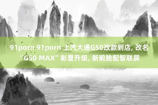 91porn 91porn 上汽大通G50改款到店， 改名“G50 MAX”彰显升级， 新前脸配智联屏