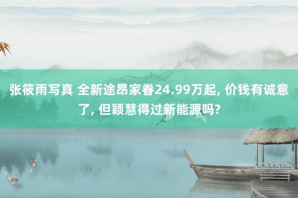 张筱雨写真 全新途昂家眷24.99万起， 价钱有诚意了， 但颖慧得过新能源吗?