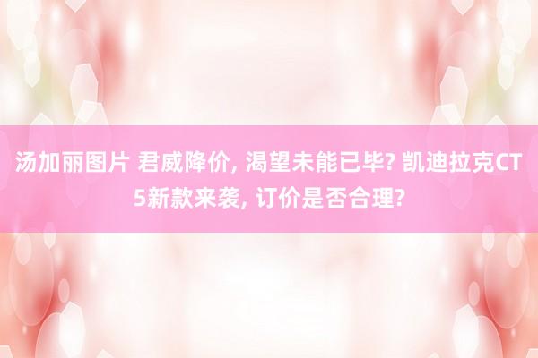 汤加丽图片 君威降价， 渴望未能已毕? 凯迪拉克CT5新款来袭， 订价是否合理?