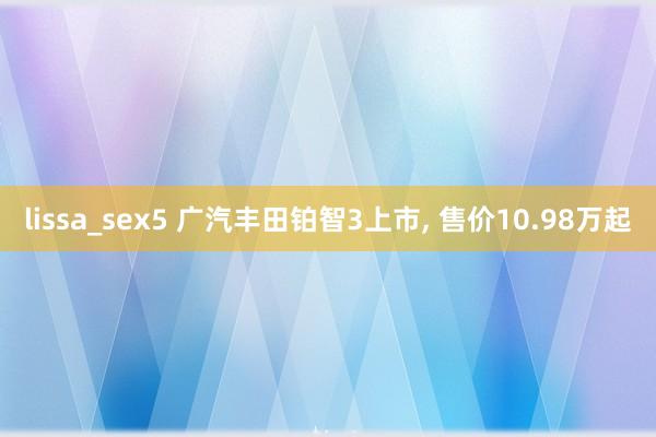lissa_sex5 广汽丰田铂智3上市， 售价10.98万起