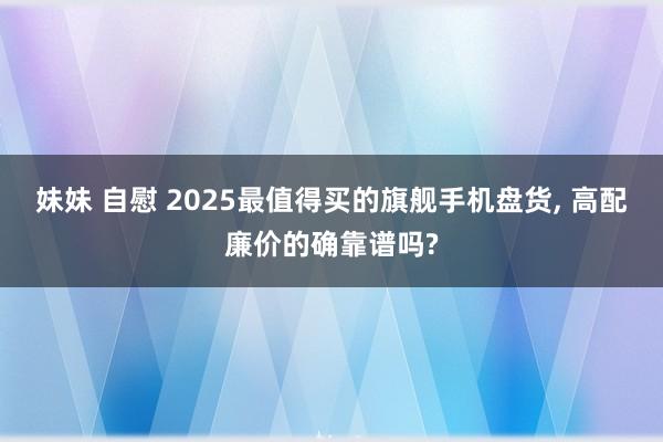 妹妹 自慰 2025最值得买的旗舰手机盘货， 高配廉价的确靠谱吗?