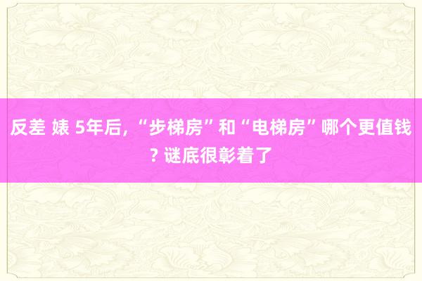 反差 婊 5年后， “步梯房”和“电梯房”哪个更值钱? 谜底很彰着了
