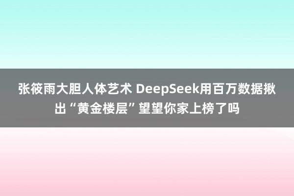 张筱雨大胆人体艺术 DeepSeek用百万数据揪出“黄金楼层”望望你家上榜了吗