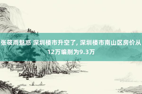 张筱雨魅惑 深圳楼市升空了， 深圳楼市南山区房价从12万编削为9.3万