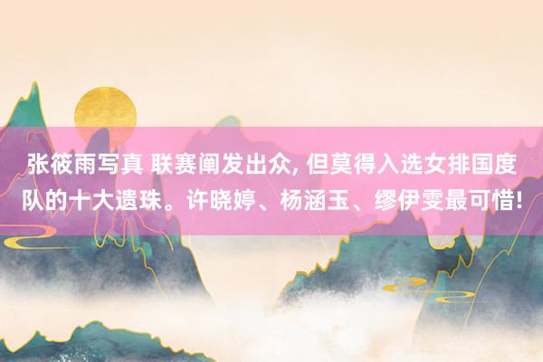 张筱雨写真 联赛阐发出众, 但莫得入选女排国度队的十大遗珠。许晓婷、杨涵玉、缪伊雯最可惜!