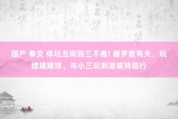 国产 拳交 体坛丑闻毁三不雅! 睡罗敷有夫、玩嫖娼赌球、与小三玩刺激被持现行