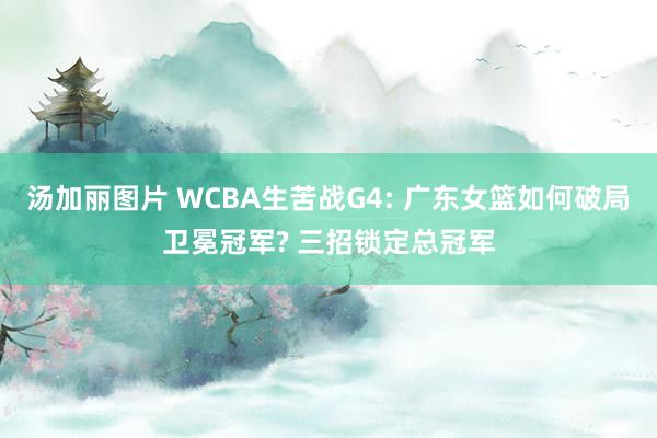 汤加丽图片 WCBA生苦战G4: 广东女篮如何破局卫冕冠军? 三招锁定总冠军