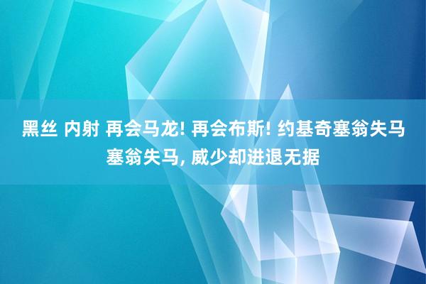 黑丝 内射 再会马龙! 再会布斯! 约基奇塞翁失马塞翁失马， 威少却进退无据