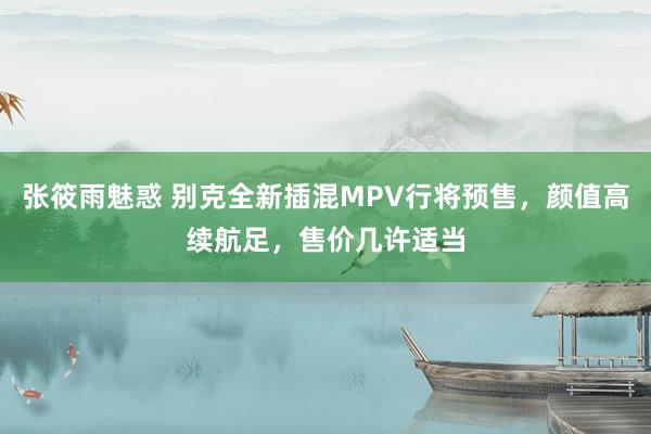 张筱雨魅惑 别克全新插混MPV行将预售，颜值高续航足，售价几许适当