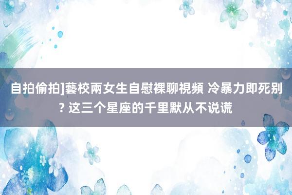 自拍偷拍]藝校兩女生自慰裸聊視頻 冷暴力即死别? 这三个星座的千里默从不说谎