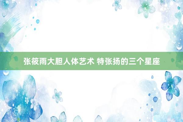 张筱雨大胆人体艺术 特张扬的三个星座