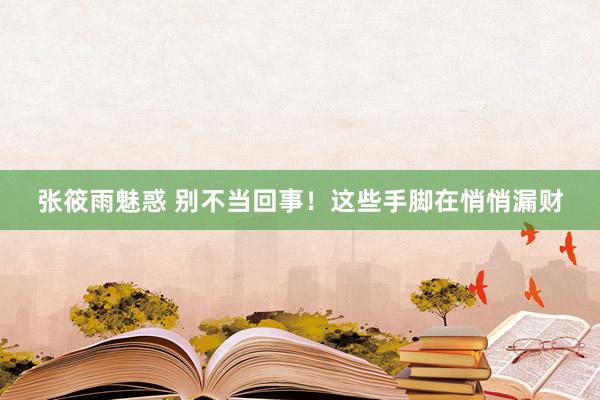 张筱雨魅惑 别不当回事！这些手脚在悄悄漏财