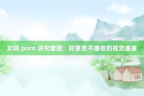 女同 porn 讲究套图：好意思不堪收的视觉盛宴