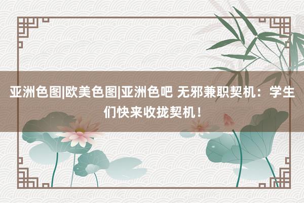 亚洲色图|欧美色图|亚洲色吧 无邪兼职契机：学生们快来收拢契机！