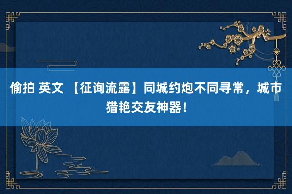 偷拍 英文 【征询流露】同城约炮不同寻常，城市猎艳交友神器！