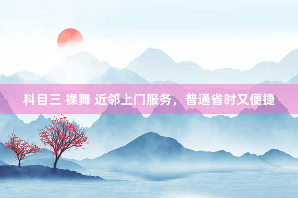 科目三 裸舞 近邻上门服务，普通省时又便捷