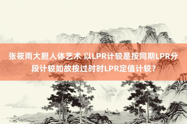 张筱雨大胆人体艺术 以LPR计较是按同期LPR分段计较如故按过时时LPR定值计较?