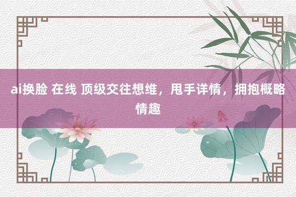 ai换脸 在线 顶级交往想维，甩手详情，拥抱概略情趣