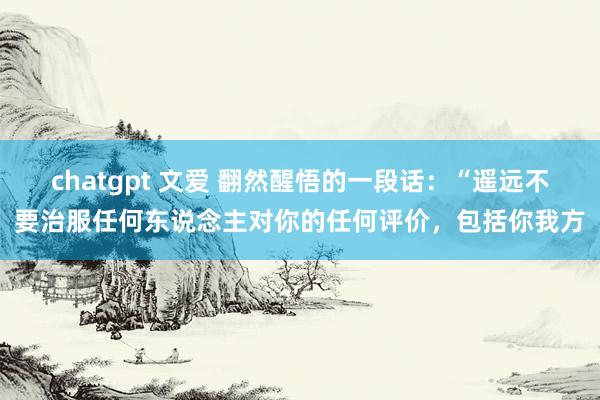 chatgpt 文爱 翻然醒悟的一段话：“遥远不要治服任何东说念主对你的任何评价，包括你我方