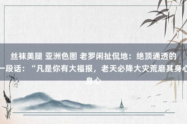 丝袜美腿 亚洲色图 老罗闲扯侃地:绝顶通透的一段话:“凡是你有大福报,老天必降大灾荒磨其身心