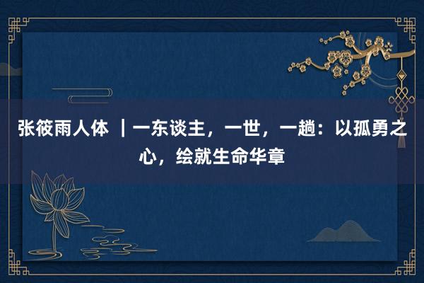 张筱雨人体 ｜一东谈主，一世，一趟：以孤勇之心，绘就生命华章