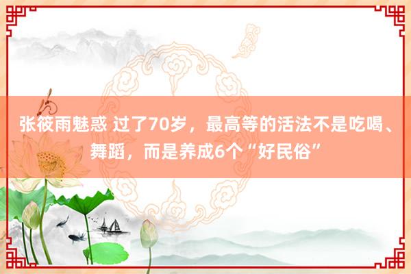 张筱雨魅惑 过了70岁，最高等的活法不是吃喝、舞蹈，而是养成6个“好民俗”