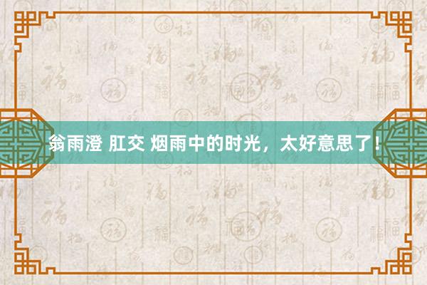 翁雨澄 肛交 烟雨中的时光，太好意思了！