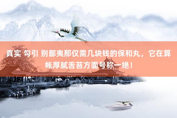 真实 勾引 别鄙夷那仅需几块钱的保和丸，它在算帐厚腻舌苔方面号称一绝！